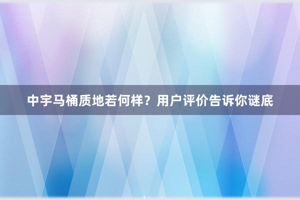 中宇马桶质地若何样？用户评价告诉你谜底