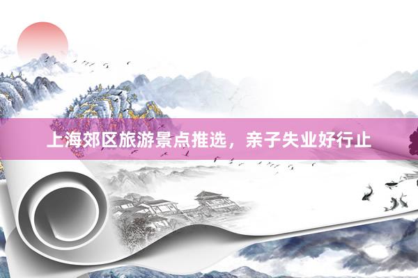 上海郊区旅游景点推选，亲子失业好行止