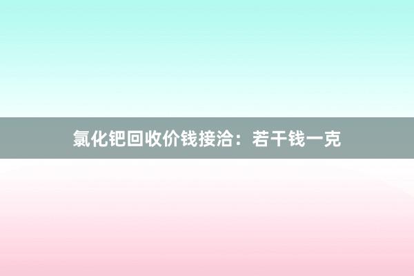 氯化钯回收价钱接洽：若干钱一克