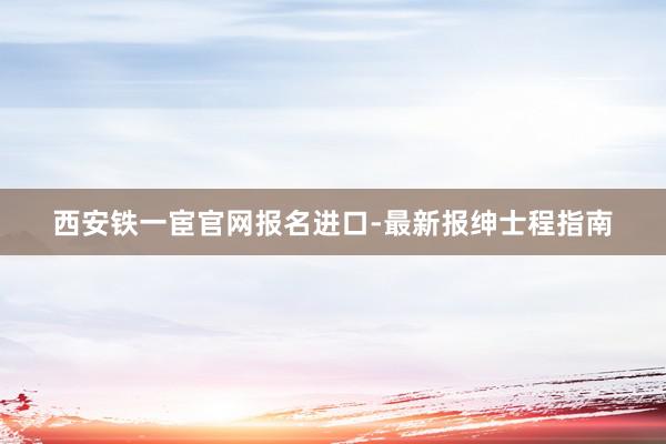 西安铁一宦官网报名进口-最新报绅士程指南