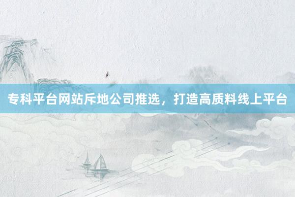 专科平台网站斥地公司推选，打造高质料线上平台
